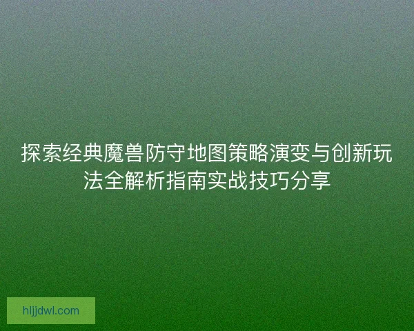 探索经典魔兽防守地图策略演变与创新玩法全解析指南实战技巧分享