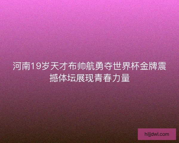 河南19岁天才布帅航勇夺世界杯金牌震撼体坛展现青春力量